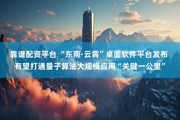 靠谱配资平台 “东南·云霄”桌面软件平台发布 有望打通量子算法大规模应用“关键一公里”