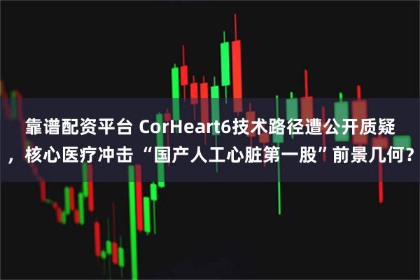 靠谱配资平台 CorHeart6技术路径遭公开质疑，核心医疗冲击 “国产人工心脏第一股”前景几何？