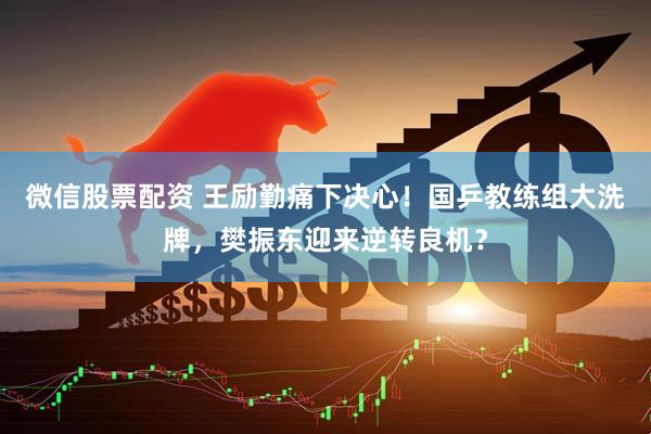 微信股票配资 王励勤痛下决心！国乒教练组大洗牌，樊振东迎来逆转良机？