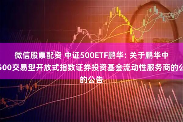 微信股票配资 中证500ETF鹏华: 关于鹏华中证500交易型开放式指数证券投资基金流动性服务商的公告