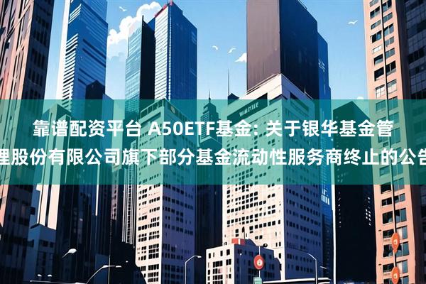 靠谱配资平台 A50ETF基金: 关于银华基金管理股份有限公司旗下部分基金流动性服务商终止的公告