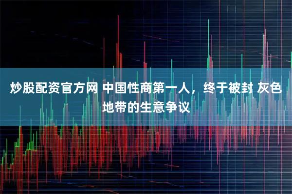 炒股配资官方网 中国性商第一人，终于被封 灰色地带的生意争议
