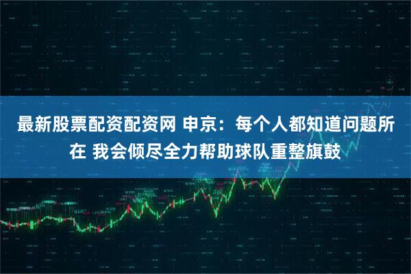 最新股票配资配资网 申京：每个人都知道问题所在 我会倾尽全力帮助球队重整旗鼓