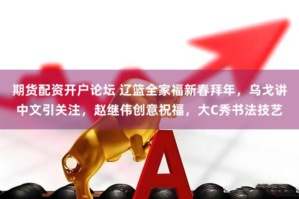 期货配资开户论坛 辽篮全家福新春拜年,乌戈讲中文引关注,赵继伟创意祝福,大C秀书法技艺