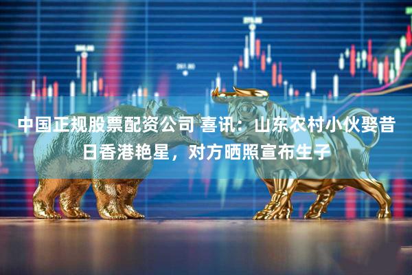 中国正规股票配资公司 喜讯：山东农村小伙娶昔日香港艳星，对方晒照宣布生子