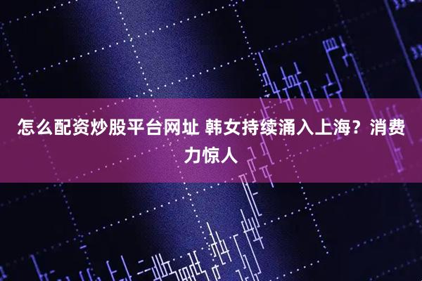怎么配资炒股平台网址 韩女持续涌入上海？消费力惊人