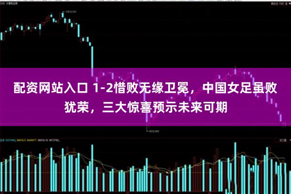 配资网站入口 1-2惜败无缘卫冕,中国女足虽败犹荣,三大惊喜预示未来可期
