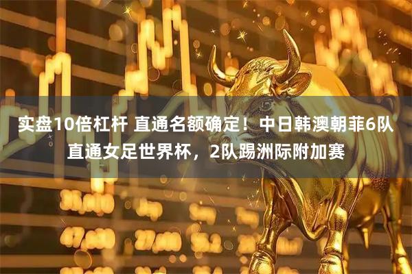 实盘10倍杠杆 直通名额确定！中日韩澳朝菲6队直通女足世界杯，2队踢洲际附加赛