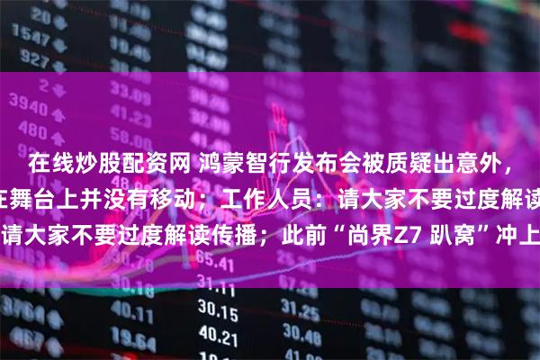 在线炒股配资网 鸿蒙智行发布会被质疑出意外，仅尚界新车最后停留在舞台上并没有移动；工作人员：请大家不要过度解读传播；此前“尚界Z7 趴窝”冲上热搜