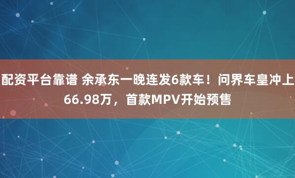 配资平台靠谱 余承东一晚连发6款车！问界车皇冲上66.98万，首款MPV开始预售