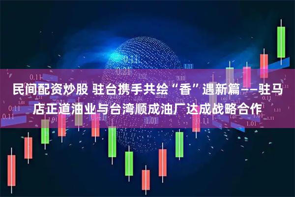 民间配资炒股 驻台携手共绘“香”遇新篇——驻马店正道油业与台湾顺成油厂达成战略合作