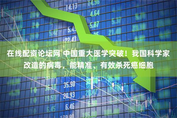 在线配资论坛网 中国重大医学突破！我国科学家改造的病毒，能精准、有效杀死癌细胞