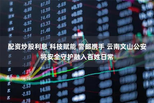 配资炒股利息 科技赋能 警邮携手 云南文山公安将安全守护融入百姓日常