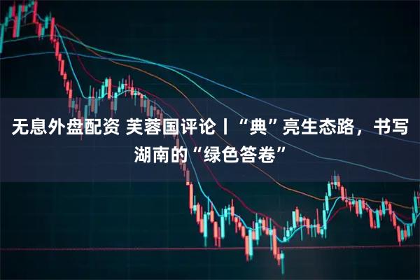 无息外盘配资 芙蓉国评论丨“典”亮生态路，书写湖南的“绿色答卷”