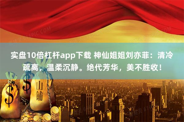 实盘10倍杠杆app下载 神仙姐姐刘亦菲：清冷疏离，温柔沉静。绝代芳华，美不胜收！