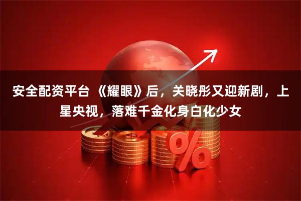 安全配资平台 《耀眼》后，关晓彤又迎新剧，上星央视，落难千金化身白化少女