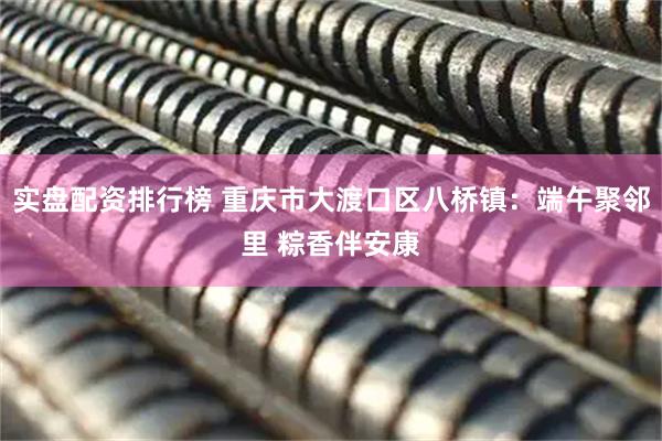 实盘配资排行榜 重庆市大渡口区八桥镇：端午聚邻里 粽香伴安康