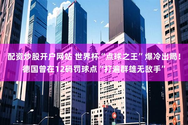 配资炒股开户网站 世界杯“点球之王”爆冷出局！德国曾在12码罚球点“打遍群雄无敌手”