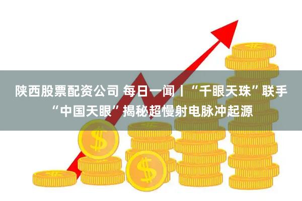 陕西股票配资公司 每日一闻丨“千眼天珠”联手“中国天眼”揭秘超慢射电脉冲起源