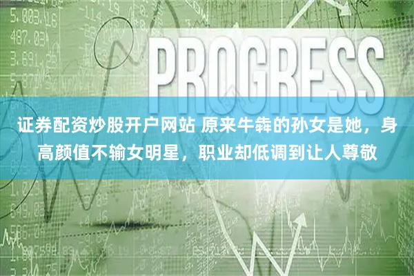 证券配资炒股开户网站 原来牛犇的孙女是她，身高颜值不输女明星，职业却低调到让人尊敬
