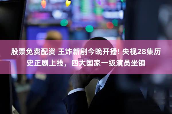 股票免费配资 王炸新剧今晚开播! 央视28集历史正剧上线，四大国家一级演员坐镇