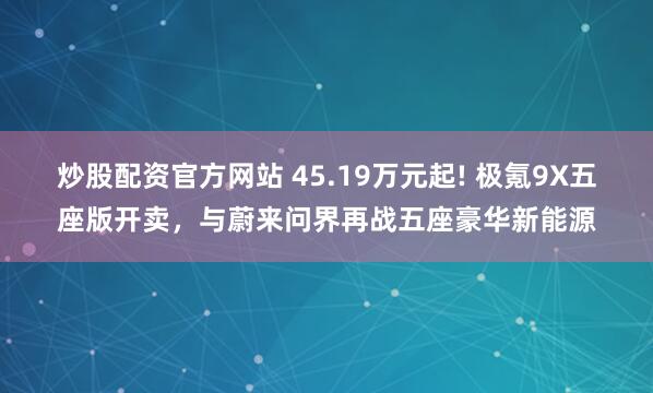 炒股配资官方网站 45.19万元起! 极氪9X五座版开卖，与蔚来问界再战五座豪华新能源